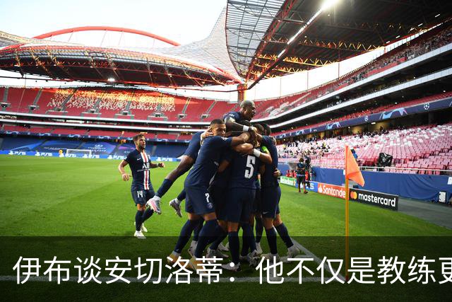 伊布谈安切洛蒂：他不仅是教练更是管理者 执教巴西对他是挑战